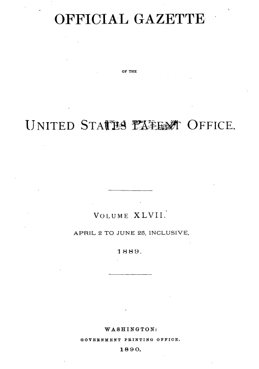 handle is hein.intprop/uspagaz1042 and id is 1 raw text is: -OFFICIAL GAZETTE-
OF THE
UNITED STA!I F-      OFFICE.

VOLUME XLVII.
APRIL 2 TO JUNE 25, INCLUSIVE,
1889.

WASHINGTON:

GOVERNMENT PRINTING OFFICE.

1890.


