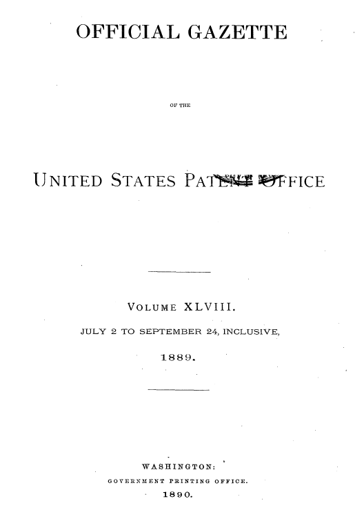 handle is hein.intprop/uspagaz1043 and id is 1 raw text is: OFFICIAL GAZETTE
OF THE

UNITED

STATES

VOLUME XLVIII.
JULY 2 TO SEPTEMBER 24, INCLUSIVE,
1889.

WASHINGTON:

GOVERNMENT PRINTING OFFICE.

1890.

PA17U *9FICE


