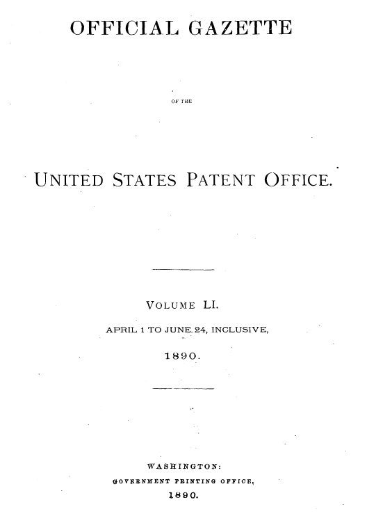 handle is hein.intprop/uspagaz1046 and id is 1 raw text is: OFFICIAL GAZETTE
OF THE

UNITED

STATES

PATENT OFFICE.

VOLUME LI.
APRIL 1 TO JUNE-24, INCLUSIVE,
1890.

WASHINGTON:

GOVfRNMENT PRINTING OFFICF,
1890.


