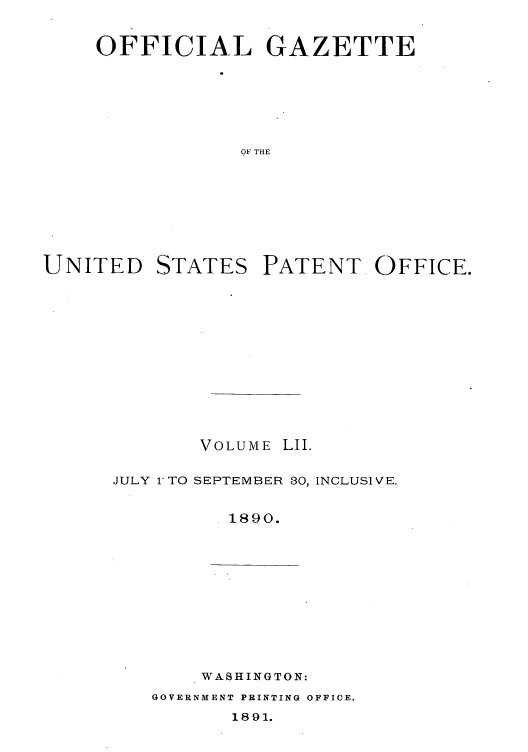 handle is hein.intprop/uspagaz1047 and id is 1 raw text is: OFFICIAL GAZETTE
OF THE

UNITED

STATES

PATENT OFFICE.

VOLUME LII.
JULY l'TO SEPTEMBER 80, INCLUSIVE.
1890.

WASHINGTON:

GOVERNMENT PRINTING OFFICE.

1891.


