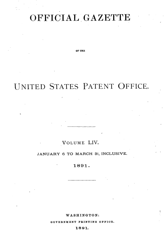 handle is hein.intprop/uspagaz1049 and id is 1 raw text is: OFFICIAL GAZETTE
OF THE

UNITED

STATES

PATENT OFFICE.

VOLUME LIV.
JANUARY 6 TO MARCH 31, INCLUSIVE.
1891.

WASHINGTON:

GOVERNMENT PRINTING OFFICE.

1891.


