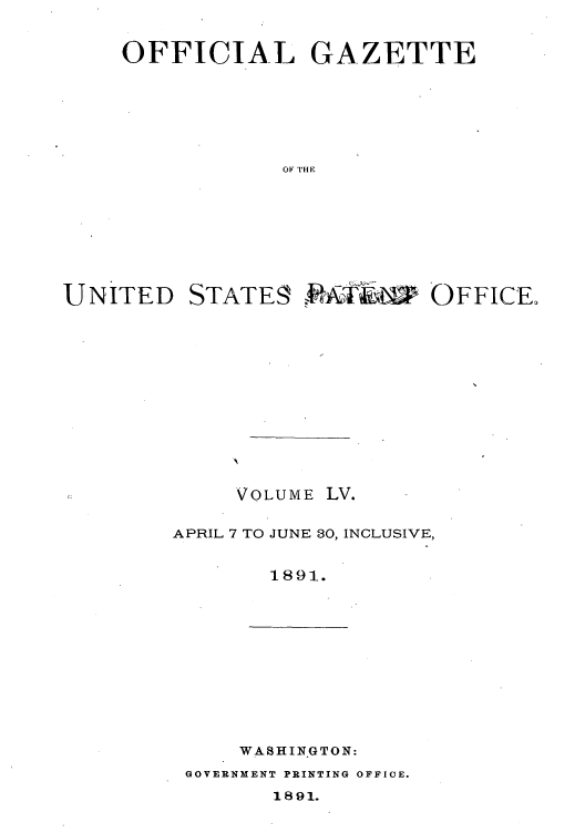 handle is hein.intprop/uspagaz1050 and id is 1 raw text is: OFFICIAL GAZETTE
OF THE

UNITED

STATE9

,ttOFFFFI CE,,

VOLUME LV.
APRIL 7 TO JUNE 30, INCLUSIVE,
1891.

WASHINGTON:

GOVERNMENT PRINTING OFFICE.

1891.


