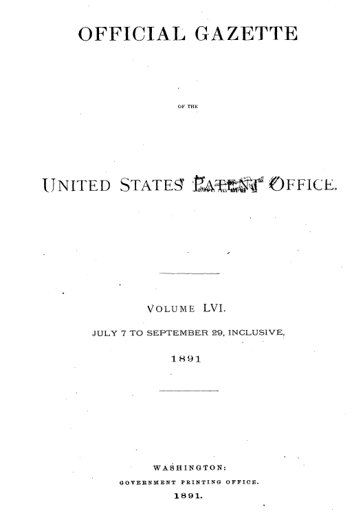 handle is hein.intprop/uspagaz1051 and id is 1 raw text is: OFFICIAL GAZETTE
OF THE

UNITED

STATE9

F FI CLE

VOLUME LVI.
JULY 7 TO SEPTEMBER 29, INCLUSIVE,
1891

WASHINGTON:

GOVERNMENT PRINTING OFFICE.

1891.


