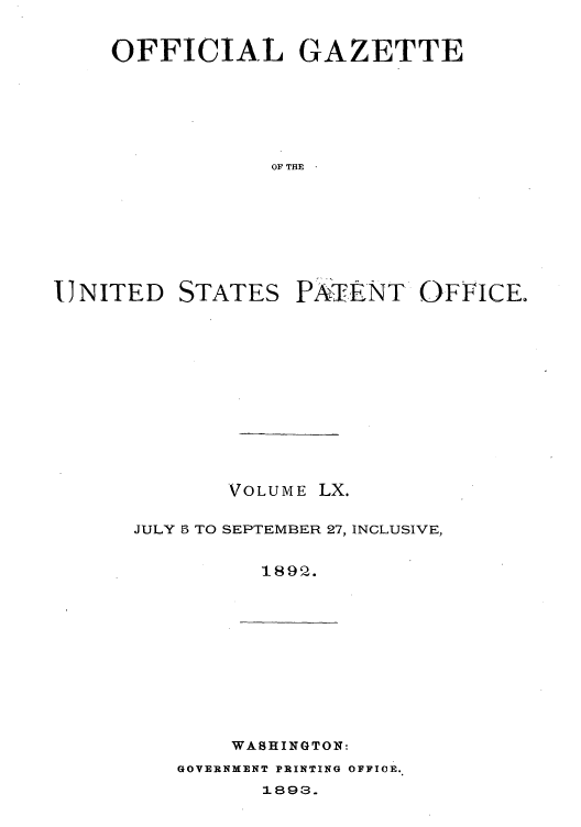 handle is hein.intprop/uspagaz1055 and id is 1 raw text is: OFFICIAL GAZETTE
OF THE

IJNITED

STATES

PATENT OF I CE.

VOLUME

LX.

JULY 5 TO SEPTEMBER 27, INCLUSIVE,
1895 .

WASHINGTON:

GOVERNMENT PRINTING OFFICE.
1.893.


