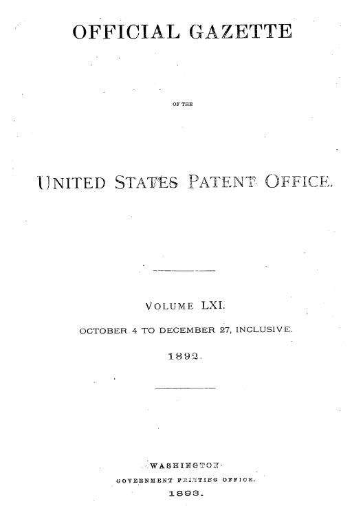handle is hein.intprop/uspagaz1056 and id is 1 raw text is: OFFICIAL GAZETTE
OF THE

'UNITED

STATES

PATENT OFFICE,

VOLUME LXI,
OCTOBER 4 TO DECEMBER 27, INCLUSIVE.
1890-.

WABHINGT ',

GOVERNMENT P:I?'fT£NG OFFICE.
1893.


