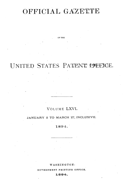 handle is hein.intprop/uspagaz1061 and id is 1 raw text is: OFFICIAL GAZET'TE
OF THE

UNITED

STATES

PATENT1 1E nfIGE.

VOLUME LXVI.
JANUARY 2 TO MARCH 27, INCLUSIVE.
1894.

WASHINGTON:

GOVERNMENT PRINTING OFFICE.


