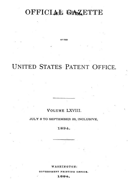 handle is hein.intprop/uspagaz1063 and id is 1 raw text is: ï»¿OFFICIA   4% ETTE
OF THE
UNITED STATES, PATENT OFFICE.

VOLUME LXVIII.
JULY 8 TO SEPTEMBER 25, INCLUSIVE,
1894.

WASHINGTON:

GOVERNMENT PRINTING OFFICE.

1894.


