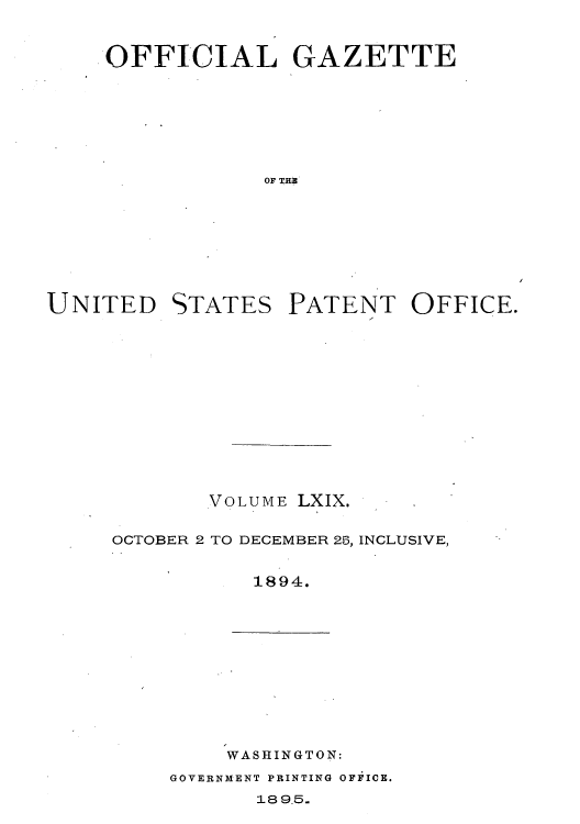 handle is hein.intprop/uspagaz1064 and id is 1 raw text is: ï»¿OFFICIAL GAZETTE
OF THE

UNITED

STATES

PATENT OFFICE.

VOLUME LXIX.
OCTOBER 2 TO DECEMBER 25, INCLUSIVE,
1894.

WASHINGTON:

GOVERNMENT PRINTING OFFICE.

189.5.


