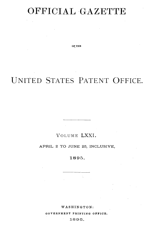 handle is hein.intprop/uspagaz1066 and id is 1 raw text is: OFFICIAL GAZETTE
0FTKE

UNITED

STATES

PATENT OFFICE.

VOLUME LXXI.
APRIL 2 TO JUNE 25, INCLUSIVE,
1895.

WASHINGTON:
GOVERNMENT PRINTING OFFICE.
1895.


