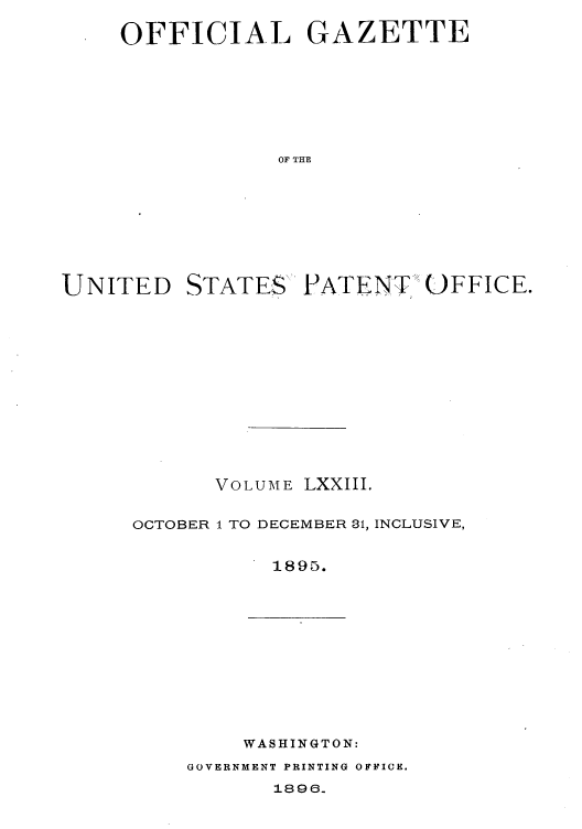 handle is hein.intprop/uspagaz1068 and id is 1 raw text is: OFFICIAL GAZETTE
OF THE

UNITED

STATES'

PATENT OFFICE.

VOLUME LXXIII.
OCTOBER I TO DECEMBER 31, INCLUSIVE,
1895.

WASHINGTON:

GOVERNMENT PRINTING OFFICE.

1896.


