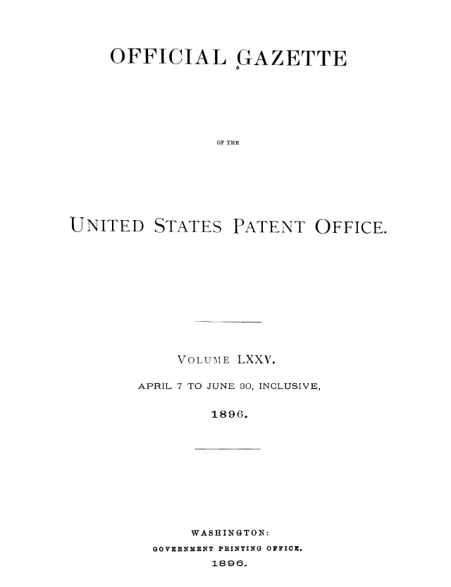 handle is hein.intprop/uspagaz1070 and id is 1 raw text is: OFFICIAL GAZETTE
OF THE

UNITED

STATES

PATENT OFFICE.

VOLUME LXXV.
APRIL 7 TO JUNE 30, INCLUSIVE,
1896.

WASHINGTON:

GOVERNMENT PRINTING OFFICE.

1896.


