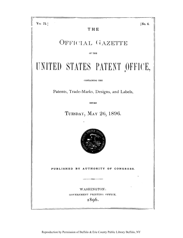 handle is hein.intprop/uspagaz1071 and id is 1 raw text is: Voi 75,1

]No. 8.

THE

OFFI(IIAL (AZETTE
OF THE
JTNITED     STATES     PATENT     OFFICE,
CONTAINING THE
Patents, Trade-Marks, Designs, and Labels,
ISSUED
TUESDAY, MAY 26, 1896.

PUBLISHED BY AUTHORITY OF CONGRESS.
WASHINGTON:
GOVERNMENT PRINTING OFFICE.
1896.

Reproduction by Permission of Buffalo & Erie County Public Library Buffalo, NY


