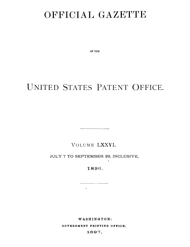 handle is hein.intprop/uspagaz1072 and id is 1 raw text is: OFFICIAL GAZETTE
OF THE

UNITED

STATES

PATENT OFFICE.

VOLUME LXXVI.
JULY 7 TO SEPTEMBER 29, INCLUSIVE,
1896.

WASHINGTON:

GOVERNMENT PRINTING OFFICE.

1897_


