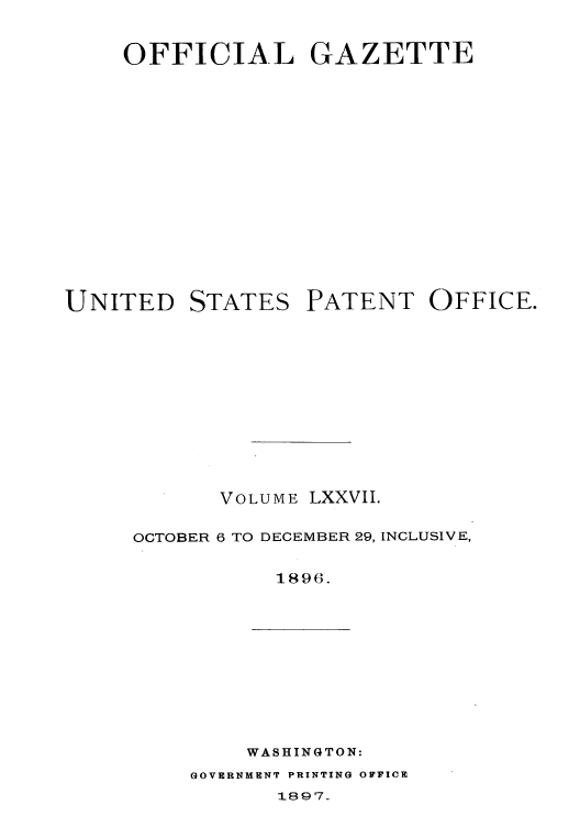 handle is hein.intprop/uspagaz1073 and id is 1 raw text is: OFFICIAL GAZETTE

UNITED

STATES

PATENT OFFICE.

VOLUME LXXVII.
OCTOBER 6 TO DECEMBER 29, INCLUSIVE,
1896.

WASHINGTON:

GOVERNMENT PRINTING OFFICE

1897_


