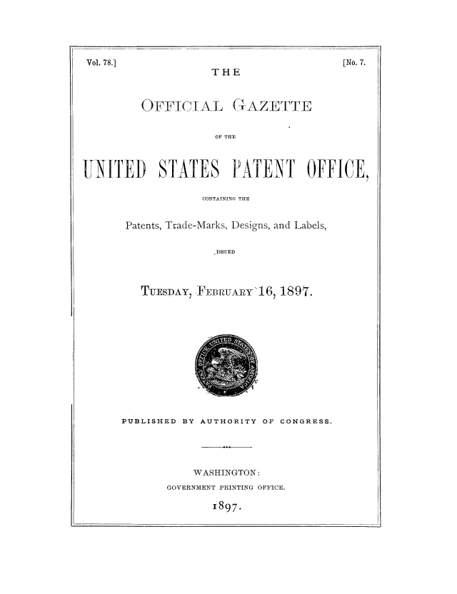 handle is hein.intprop/uspagaz1075 and id is 1 raw text is: THE
OFFICTAL GAZETTE
OF THE
IJNITED STATES IATENT OFFICE,

CONTATNING THE
Patents, Trade-Marks, Designs, and Labels,
ISSUED
TUESDAY, FEBRuARY'16, 1897.

PUBLISHED BY AUTHORITY OF CONGRESS.
WASHINGTON:
GOVERNMENT PRINTING OFFICE.

1897.

[No. 7.

Vol. 78.]


