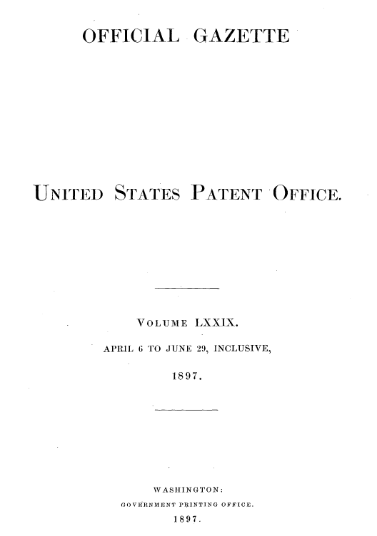 handle is hein.intprop/uspagaz1076 and id is 1 raw text is: OFFICIAL GAZETTE
UNITED STATES PATENT OFFICE.
VOLUME LXXIX.
APRIL 6 TO JUNE 29, INCLUSIVE,
1897.

WASHINGTON:
GOVERNMENT PR INTING OFFICE.
1897.


