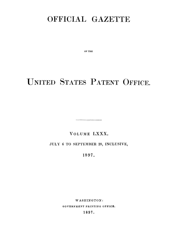 handle is hein.intprop/uspagaz1077 and id is 1 raw text is: OFFICIAL GAZETTE
OF THE

UNITED

STATES

PATENT OFFICE.

VOLUME LXXX.
JULY 6 TO SEPTEMBER 28, INCLUSIVE,
1897.
WASIINGTON:
GOVERNMENT PRINTING OFFICE.
1897.



