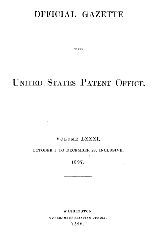 handle is hein.intprop/uspagaz1078 and id is 1 raw text is: OFFICIAL GAZETTE
OF THE
UNITED STATES PATENT OFFICE.

VOLUME LXXXI.
OCTOBER 5 TO DECEMBER 28, INCLUSIVE,
1897.

WASHINGTON:
GOVERNMENT PRINTING OFFICE.
1898.


