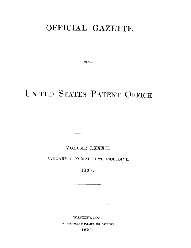 handle is hein.intprop/uspagaz1079 and id is 1 raw text is: OFFICIAL GAZETTE
OF THE
UNITED STATES PATENT OFFICE.

VOL UME LXXXII.

JANUARY 4

TO M ARCH 29, INCLUSIVE,

1898.

WASHINGTON:

GOVERNMENT PRINTING OFFICE.

1898.


