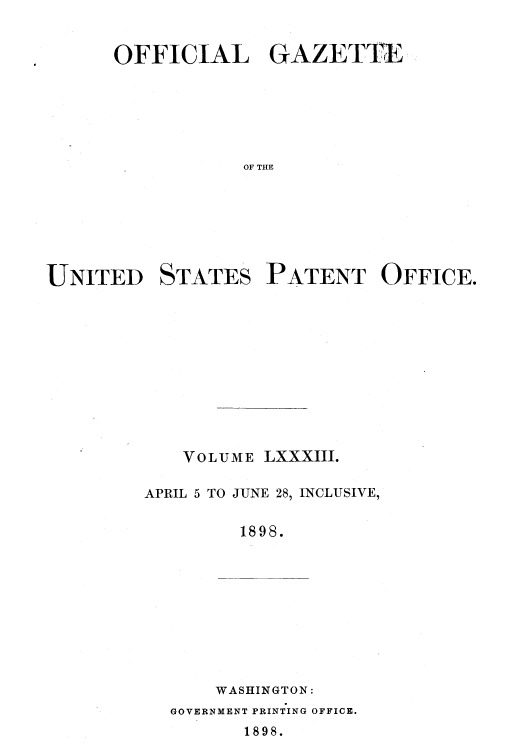 handle is hein.intprop/uspagaz1080 and id is 1 raw text is: OFFICIAL GAZETTE
OF THE
UNITED STATES PATENT OFFICE.

V o L U M E LXXXIII.
APRIL 5 TO JUNE 28, INCLUSIVE,
1898.
WASHINGTON:

GOVERNMENT PRINTING OFFICE.
1898.


