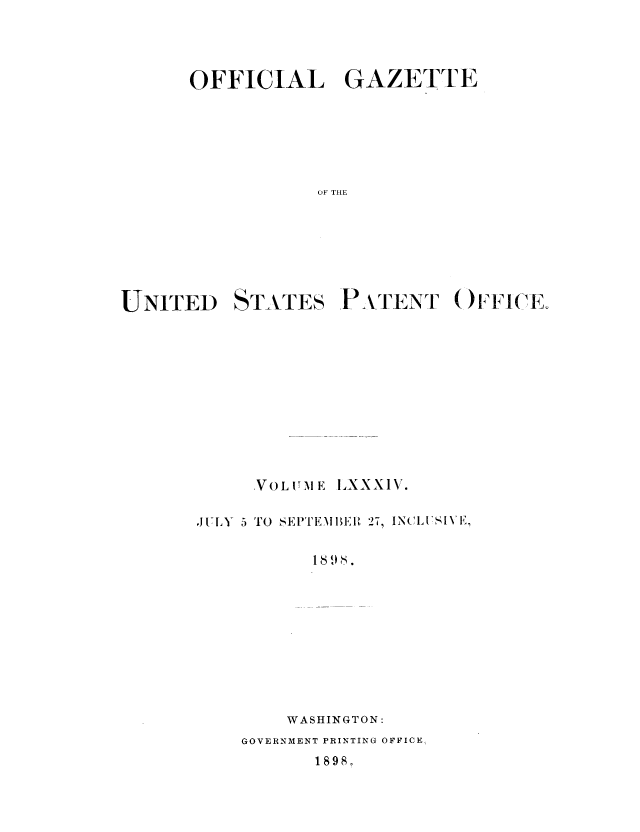 handle is hein.intprop/uspagaz1081 and id is 1 raw text is: OFFICIAL GAZETTE
OF THE
UNITED STATES PATENT OFFI(J(E

.VOLIT ME ILXXXIV.
JUlILY 5 TO SEITEMIEA1I 27, INCLISIVIi,
WASHINGTON:
GOVERNMENT PRINTING OFFICE,
1898o


