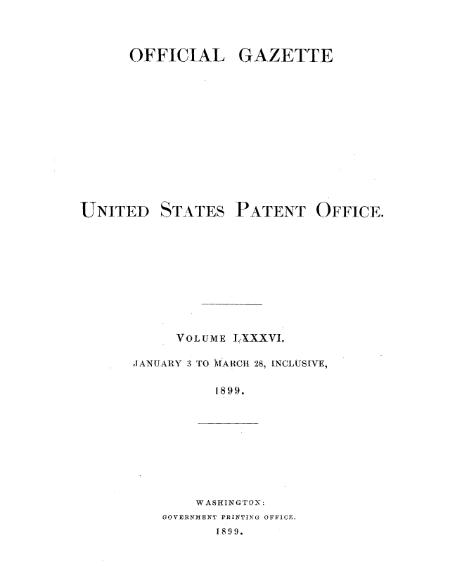 handle is hein.intprop/uspagaz1083 and id is 1 raw text is: OFFICIAL GAZETTE

UNITED

STATES

PATENT OFFICE.

VOLUME LXXXVI.
JANUJARY 3 TO *AR{C-I 28, INCLUSIVE,
1899.

WASHINGTON:

GOVERNMENT PRINTING OFFICE.

1899.


