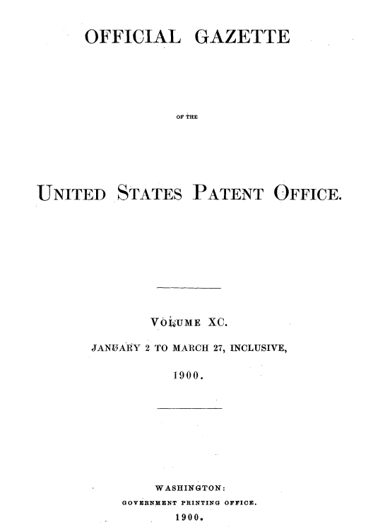 handle is hein.intprop/uspagaz1088 and id is 1 raw text is: OFFICIAL GAZETTE
OF THE
UNITED STATES PATENT OFFICE.

V0LUME XC.
JANUARY 2 TO MARCH 27, INCLUSIVE,
1900.

WASHINGTON:
GOVERNmENT PRINTING OFFICE.
1900.


