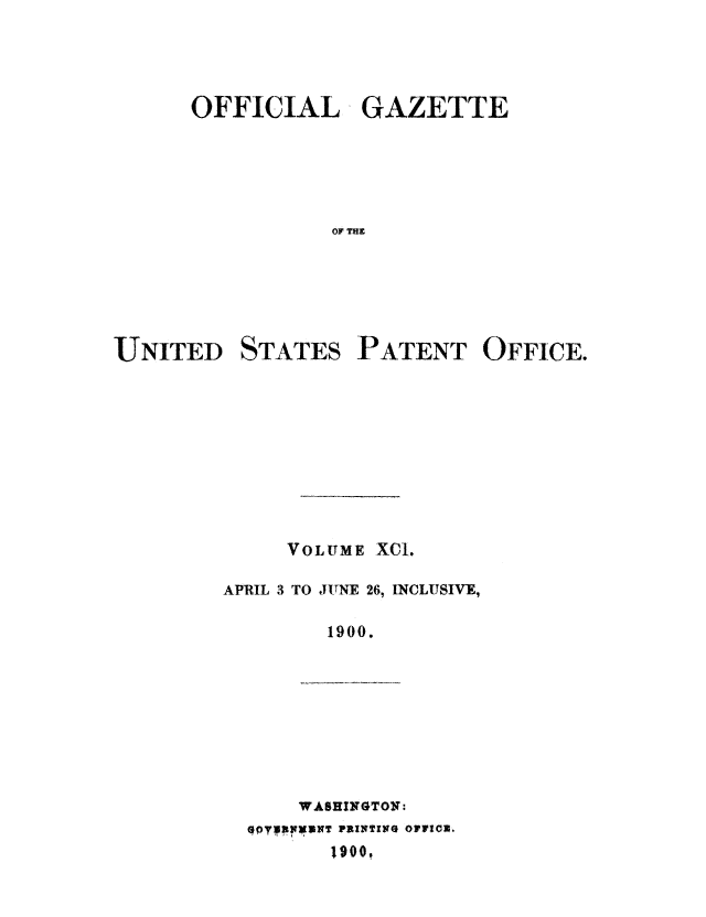 handle is hein.intprop/uspagaz1090 and id is 1 raw text is: OFFICIAL GAZETTE
OF Tr
UNITED STATES PATENT OFFICE.

VOLUME XCI.
APRIL 3 TO JUNE 26, INCLUSIVE,
1900.

WASHINGTON:
1900,


