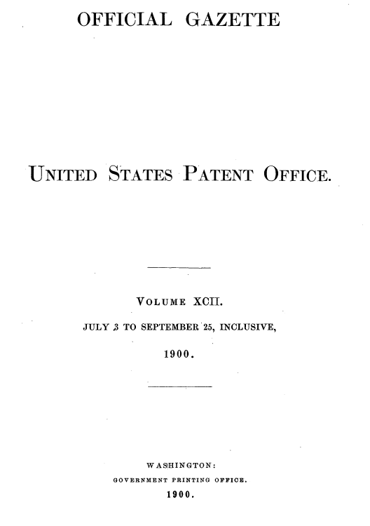 handle is hein.intprop/uspagaz1091 and id is 1 raw text is: ï»¿OFFICIAL GAZETTE

UNITED

STATES

PATENT OFFICE.

VOLUME XCII.
JULY .3 TO SEPTEMBER 25, INCLUSIVE,
1900.

WAS'HINGTON:
GOVERNMENT PRINTING OFFICE.
1900.


