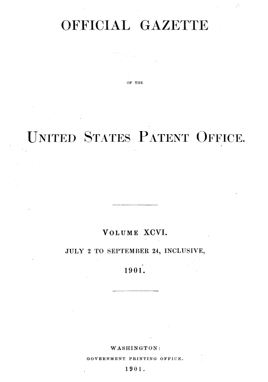 handle is hein.intprop/uspagaz1095 and id is 1 raw text is: OFFICIAL GAZETTE
OF THE
UNITED STATES PATENT OFFICE.

VOLUME XCVI.
JULY 2 TO SEPTEMBER 24, INCLUSIVE,
1901.
WASHINGTON:

GOVERNMENT PRINTING OFFICE.

1901.


