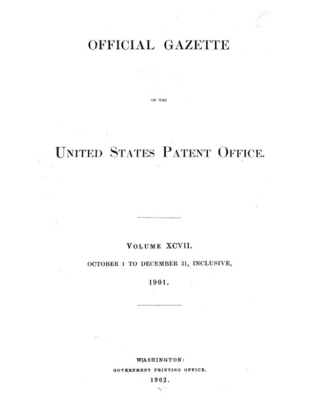 handle is hein.intprop/uspagaz1096 and id is 1 raw text is: OFFICIAL GAZETTE
OF THE

UNITED

STATES

PATENT OFFICE.

VOLUME XCVII.
OCTOBER 1 TO DECEMBER 31, INCLUSIVE,
1901.

W[ASHINGT ON:
GOVERNMENT PRINTING OFFICE.
190.2.



