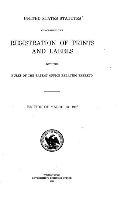 handle is hein.intprop/usstcgrnpslb0001 and id is 1 raw text is: 





UNITED STATES STATUTES'


              CONCERNING THE




REGISTRATION OF PRINTS


         AND LABELS



                WITH THE



RULES OF THE PATENT OFFICE RELATING THERETO


EDITION OF MARCH 13, 1912


     WASHINGTON
GOVERNMENT PRINTING OFFICE
        1912


