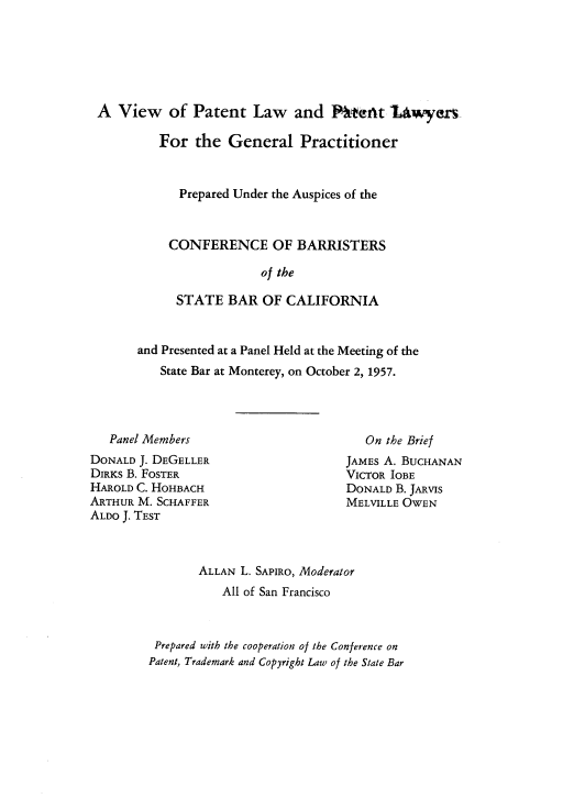 handle is hein.intprop/vplplgp0001 and id is 1 raw text is: A View of Patent Law and Ptent IAwyers
For the General Practitioner
Prepared Under the Auspices of the
CONFERENCE OF BARRISTERS
of the
STATE BAR OF CALIFORNIA

and Presented at a Panel Held at the Meeting of the
State Bar at Monterey, on October 2, 1957.

Panel Members
DONALD J. DEGELLER
DIRKS B. FOSTER
HAROLD C. HOHBACH
ARTHUR M. SCHAFFER
ALDO J. TEST

On the Brief
JAMES A. BUCHANAN
VICTOR IOBE
DONALD B. JARVIS
MELVILLE OWEN

ALLAN L. SAPIRO, Moderator
All of San Francisco
Prepared with the cooperation of the Conference on
Patent, Trademark and Copyright Law of the State Bar


