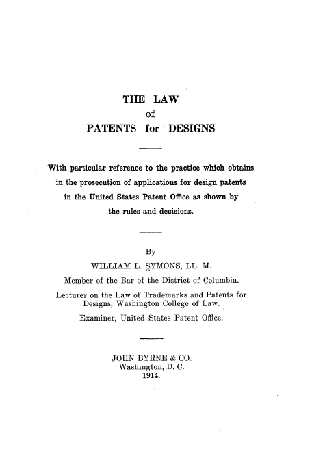handle is hein.intprop/wfpatsins0001 and id is 1 raw text is: THE LAW
of
PATENTS for DESIGNS
With particular reference to the practice which obtains
in the prosecution of applications for design patents
in the United States Patent Office as shown by
the rules and decisions.
By
WILLIAM L.  YMONS, LL. M.
Member of the Bar of the District of Columbia.
Lecturer on the Law of Trademarks and Patents for
Designs, Washington College of Law.
Examiner, United States Patent Office.
JOHN BYRNE & CO.
Washington, D. C.
1914.


