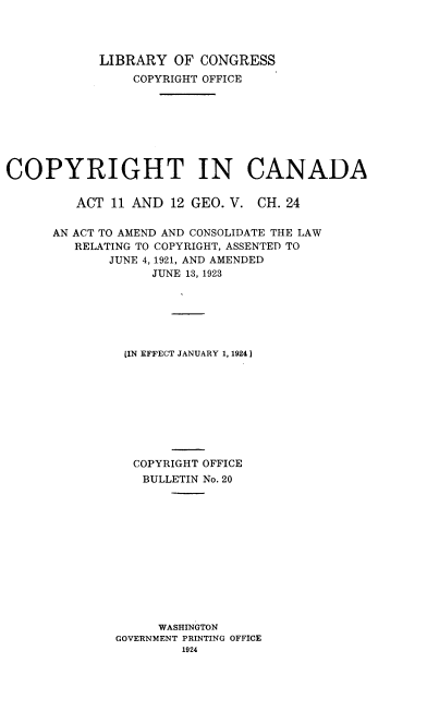 handle is hein.intprop/ycrg0001 and id is 1 raw text is: 




            LIBRARY OF CONGRESS
                COPYRIGHT OFFICE








COPYRIGHT IN CANADA


ACT 11 AND 12 GEO. V.


CH. 24


AN ACT TO AMEND AND CONSOLIDATE THE LAW
   RELATING TO COPYRIGHT, ASSENTED TO
       JUNE 4, 1921, AND AMENDED
             JUNE 13, 1923






         JIN EFFECT JANUARY 1, 1924]









         COPYRIGHT OFFICE
            BULLETIN No. 20













              WASHINGTON
        GOVERNMENT PRINTING OFFICE
                 1924


