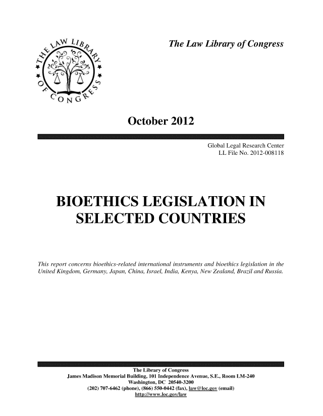 handle is hein.intyb/bioethsl0001 and id is 1 raw text is: 





The Law Library of Congress


October 2012


                                                Global Legal Research Center
                                                   LL File No. 2012-008118







     BIOETHICS LEGISLATION IN

           SELECTED COUNTRIES





This report concerns bioethics-related international instruments and bioethics legislation in the
United Kingdom, Germany, Japan, China, Israel, India, Kenya, New Zealand, Brazil and Russia.


                   The Library of Congress
James Madison Memorial Building, 101 Independence Avenue, S.E., Room LM-240
                 Washington, DC 20540-3200
      (202) 707-6462 (phone), (866) 550-0442 (fax), 1aw@1ocgov (email)
                   http://www.loc.gov/law


