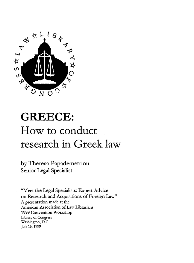 handle is hein.intyb/grchwc0001 and id is 1 raw text is: Li31

0

GREECE:
How to conduct
research in Greek law
by Theresa Papademetriou
Senior Legal Specialist
Meet the Legal Specialists: Expert Advice
on Research and Acquisitions of Foreign Law
A presentation made at the
American Association of Law Librarians
1999 Convention Workshop
Library of Congress
Washington, D.C.
July 16, 1999

NO9



