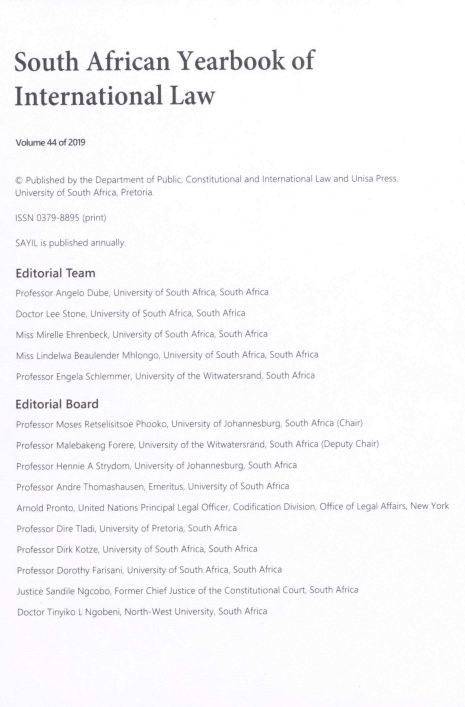 handle is hein.intyb/sayrbk0044 and id is 1 raw text is: South African Yearbook of
International Law
Volume 44 of 2019
© Published by the Department of Public, Constitutional and International Law and Unisa Press.
University of South Africa, Pretoria.
ISSN 0379-8895 (print)
SAYIL is published annually.
Editorial Team
Professor Angelo Dube, University of South Africa, South Africa
Doctor Lee Stone, University of South Africa, South Africa
Miss Mirelle Ehrenbeck, University of South Africa, South Africa
Miss Lindelwa Beaulender Mhlongo, University of South Africa, South Africa
Professor Engela Schiemmer, University of the Witwatersrand, South Africa
Editorial Board
Professor Moses Retselisitsoe Phooko, University of Johannesburg South Africa (Chair)
Professor Malebakeng Forere, University of the Witwatersrand, South Africa (Deputy Chair)
Professor Hennie A Strydom, University of Johannesburg, South Africa
Professor Andre Thomashausen, Emeritus, University of South Africa
Arnold Pronto, United Nations Principal Legal Officer, Codification Division, Office of Legal Affairs, New York
Professor Dire Tladi, University of Pretoria, South Africa
Professor Dirk Kotze, University of South Africa, South Africa
Professor Dorothy Farisani, University of South Africa, South Africa
Justice Sandile Ngcobo, Former Chief Justice of the Constitutional Court, South Africa
Doctor Tinyiko L Ngobeni, North-West University, South Africa


