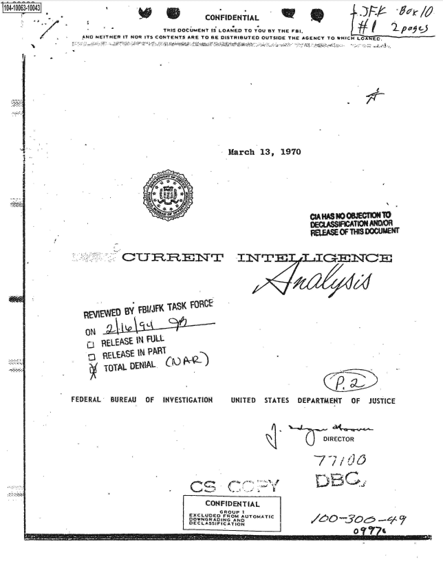 handle is hein.jfk/jfkarch00012 and id is 1 raw text is: S1O4~iOO63~1OO43


                              CONFIDENTIAL
                    THIS DOCUMENT as LOANED TO YOU BY THE FBI.
AND NEITHER IT NOR ITS CONTENTS ARE TO BE DISTRIBUTED OUTSIDE THE AGENCY TO WHICH LOANEC.












                                    March   13,  1970


EvIEWED  By.FIJKTS  OC


            C, Lt

REL ASE  IN FULL
VIEVEASE IN PART
TOTAL  DEN~IAL   r


NM


FEDERAL   BUREAU  OF   INVESTIGATION


                   CIAHASNOOJECTIONTO
                   DEC.ASSIFICATION AND/OR
                   FEEASE  OF THIS DOCUMENT



















UNITED  STATES   DEPARTMENT   OF  JUSTICE


  DIRECTOR


77/dO


    C IS, (7-..-

    CONFIDENTIAL
        GROUP I
EXCLUDED FROM AUTOMATIC
DOWNGRADING AND
DECLASSIFICATION


6o-5o;-ec;


       0 -3 e-


.- - .. .. - -910MINMEM M   Mli-mmov== m-m -


