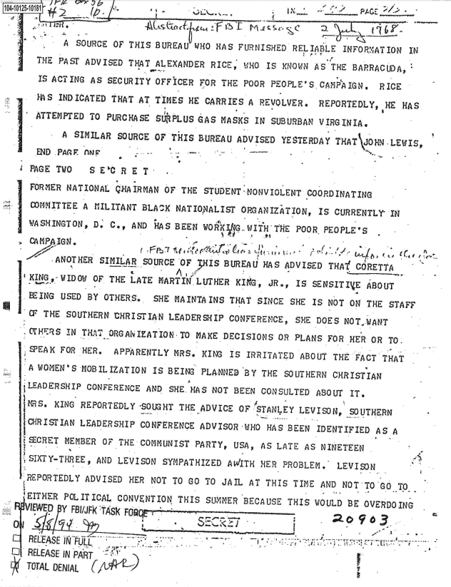 handle is hein.jfk/jfkarch00029 and id is 1 raw text is: 


          A SOURCE OF THIS BUREAU WHO HAS FURNISHED  RELIABLE INFORMATION IN
     THE PAST ADVISED THAT ALEXANDER RICE, WHO  IS KNOWN AS THE BARRACUDA,

     IS ACTING AS SECURITY OFFICER FOR THE POOR PEOPLE'S  CAMP'AIGN. RICE

     HS  INDICATED THAT AT TIMES HE CARRIES A REVOLVER.  REPORTEDLY,  HE HAS

     ATTEMPTED TO PURCHASE SURPLUS GAS MASKS  IN SUBURBAN VIRGINIA.

         A  SIMILAR SOURCE OF THIS BUREAU ADVISED YESTERDAY  THAT JOHN-LE IS,
     END PAAGF AN '
   PAGE TWO    S E'C R E T
   FORMER NATIONAL QGAIRMAN  OF THE STUDENT-NONVIOLENT COORDINATING
   corMITTEE A  HILITANT BLA K NATIoNALIST ORGANIZATION, IS CURRENTLY  IN

   WASHINGTON, Do C., AND  HAS BEEN W04K KG.-JIHTH4lE POOR PEOPLE'S
   CA MPAIGN .

        *ANOTHER SIMILAR SOURCE OF 3HIS BUREAU HAS ADVISED THA   O CRETTA
   KING,- WIDOW OF THE LATE MARTIN LUTHER KIKG, JR., IS SENSITIVE ABOUT

   BEING USED BY OTHERS..  SHE MAINTAINS THAT SINCE SHE IS NOT ON THE  STAFF
   CP THE SOUTHERN CHRISTIAN LEADERSHIP  CONFERENCE, SHE DOES NOTWANT
   S.THERS IN THel. ORGANIZATION-TO MAKE DECISIONS OR PLANS FOR HER OR TO.
   SPEAK FOR HER.  APPARENTLY MRS.  KING IS IRRITATED ABOUT THE FACT THAT

   A WOMEN'S MOBILIZATION IS BEING PLANNED  BY THE SOUTHERN CHRISTIAN
   tLEADERSHIP CONFERENCE AND SHE. HAS NOT BEEN CONSULTED ABOUT IT,
   MS.  KING REPORTEDLY -SOUGHT THE ADVICE OF STANLEY LEVISON, SOUTHERN
   CHRISTIAN LEADERSHIP CONFERENCE ADVISOR  WHO HAS BEEN IDENTIFIED AS A
   tECRET MEMBER OF THE COMMUNIST PARTY,  USA, AS LATE AS NINETEEN

   SIXTY-THREE, AND LEVISON SYMPATHIZED AWITH  HER PROBLEM.  LEVISON

   REPORTEDLY ADVISED HER NOT TO GO TO JAIL AT  THIS TIME AND NOT TO Go TO

   .EITHER POLITICAL CONVENTION THIS SUMMER BECAUSE THIS WOULD BE OVERDOING
   VIEWED Y RUAKTASk FO


   RELEASE WI                 .- J
O  RELEASE IN PART
   TOTAL DENIAL


