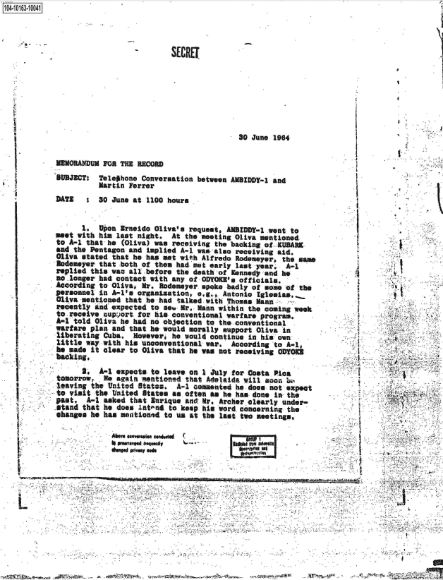 handle is hein.jfk/jfkarch00072 and id is 1 raw text is: 1104-i13~O


30 June 1964


MEMORANDUM FOR THE RECORD
SUBJECT:  Telephone  Conversation between AMBIDDY-1 and
          Martin Ferrer
DATE   :  30 June at  1100 hours


      1.  Upon Irneido  Oliva's request, AMBIDDY-  .went to
meet with him last  night.  At the meeting Oliva mentioned
to A-1 that he  (Oliva) was receiving the backing of. KUBARK.
and the Pentagon and  implied A-1 was also receiving aid.
011va stated that he  has met with Alfredo Rodemeyero the same
Aodemeyer that both  of them had met early last year.  A-i
replied this was all  before the death of Kennedy and he
no longer had contact with  any of ODYOB's  officials.
According to Oliva,  Mr. Rodemeyer spoke badly of some of the
personnel in A-I's organization,  e.g., Antonio Egleeias.,
Oliva mentioned  that he had talked with Thomas Mann,
recently and expected  to se  Mr. Mann within the coming week
to-receive support  for his conventional warfare program.
A-i told Oliva he  had no objection to the conventional
warfare plan and  that he would morally support Oliva in
liberating Cuba.   However, he would continue in his own.
little way with  his unconventional war.  According to A-1,
he mad, it clear  to Oliva that he was not receiving ODYORS
backing.
      3,  A-1 expects  to leave on 1 July for Costa Pica
tomorrow, .He again  mentioned that Adelaida will soon be
leaving the United  States.  A-1 commented he does not expect
to visit the United  State. as often as he has done In the
past,  A-1 asked  that Enrique and Mr. Archer clearly under-
stand that he does  lntoent to keep his word concerning the
changes he has  mentionid to us at the last two meetings,


Abae WVWWRs~   .enWgi
04W uww'..  souMi


I bpg$Iff Ut I


t


I
i

4





4




i.,.i.





  I



  I


.,41


       ~3      -
4~,A1. ~ 4*


~~~S*S3.SSS~ -~ iy,44 .i~ .- .... ~, ~ '-W?~SS - ~ ~ -. ift~'4'4~


SECRET


,1~


SI


L


