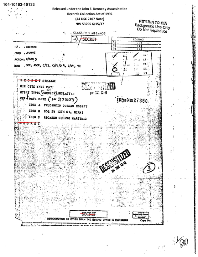 handle is hein.jfk/jfkarch00077 and id is 1 raw text is: 104-10163-10133


Released under the John F. Kennedy Assassination
        Records Collection Act of 1992
            (44 USC 2107 Note)
            NW 53295 6/15/17


  RZTU   T    CIA
SaCkgrour~d Use Only


                            CLASS)F!ED M-ES:'AC,

                                LE E IRVTeNGT
Td  4RCTf


FRtOM i jw4AvE

ACniON, C/SAS.5
04FO *CC(, ADOP, C/C11, C/Vi1/O 4, C1WH, YR


   E-9-E6-A---262333Z
   DIR CIT WAVE 2671
~RYBg1T TYPICEZRXNIC 7MNCLATTER
REU1  WAVE 2672 CIO.  ~    -'

         IDNAPRUDENCIO DUENAS ROBERT
      IDEN B 852 SW 13TH CTv MIAMI
      ZDEN C RICARDO CUERVO MARTINEZ













            .7~













                  wr'C~otv 08H22 THrAN Vt~ 1Wu


I


-'73ZEB


26 Fw C~


`IIpS


G IFICA 5$ POIUTI     ccpN@


   0 60,;



       1?3








127350 I












            -Ay~

         V777


         :Y


We


