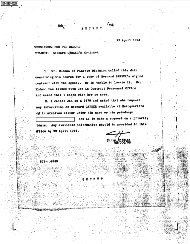 handle is hein.jfk/jfkarch00085 and id is 1 raw text is: 1O4-1O164 0000









                                                               19 April 1974

                  MEMORANDUM FOR THE RECORD

                  SUBJECT:  Bernard BARKER's Contract




                       1.  Mr.  Hudson of .Finance Division called this date
                  concerning  his search for a copy of Bernard BARKER's signed
                  contract  with the Agency.  He is iinable to locate it. Mr.
                  Hudson  has talked with Jan in Contract Personnel Office
                  and  asked that I check with her re same.
                        2. I called Jan on X 9179 and asked that she request

                   any Information on Bernard-BARKER available at Headquarters

                   of in Archives either under his  name or his pseudonym
                                          she  in to make a request on a priority

                   basis.  Any available  information should be provided to this
                   cfice by 2S April  1974.

                                                          Chri no
                                                                     4S


                                                     .:.7                                             C,. .








                            w -44* 4-~


