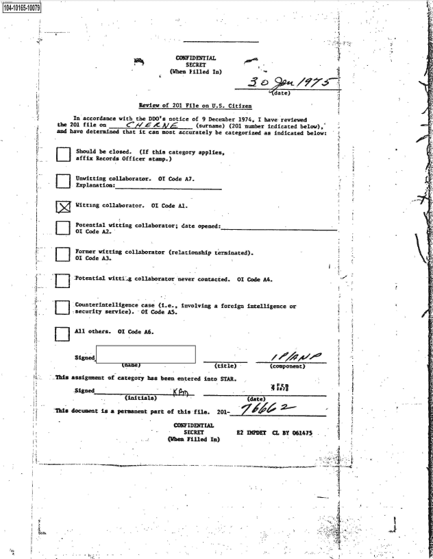 handle is hein.jfk/jfkarch00111 and id is 1 raw text is: 1O4.iO165~1OO79


  CONFIDENTIAL
     SECRET
(When filled In)


(Idate)


                         Review of 201 File on U.S. Citizen

     In accordance witb the DDO's notice of 9 December 1974, I have reviewed
the 201 file on       C'/  -.- X A/       (surname) (201 number indicated belov),
and have determined that it can most accurately be categorized as indicated below:


[] Should be closed. (If this category applies,
      affix Records Officer stamp.)


[] Unwitting collaborator. 01 Code A7.
      Explanation:


      itting  collaborator.  01 Code Al.


      Potential witting collaborator; date opened:
      01 Code A2.


      Former witting collaborator (relationship terminated).
      01 Code A3.


      :Potential witti4g collaborator never contacted. 01 Code A4.


O] Counterintelligence case (i.e., involving a foreign intelligence or
      security service).  O  Code AS.


All others.  01 Code A6.


Sined]


tname)


(title)          (component)


.Tis  assignment of category has been entered into STAR.


                      (initials)

Tbis document  is a permanent part of this file.  201-

                                    COWFIDERTUL
                                        SECRET
                                   Olhn Filled  In)


   (date)




E2 fMPDET  CL BY 061475


-- ~


I A
  A


Li


Ii


/


i







4

11


1000

   I


I


