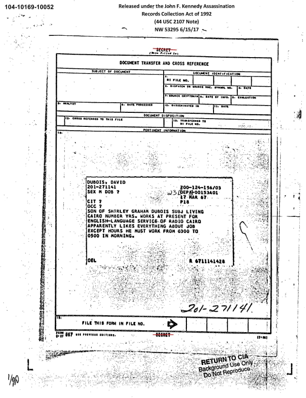 handle is hein.jfk/jfkarch00166 and id is 1 raw text is: 104-10169-10052


Released under the John F. Kennedy Assassination
        Records Collection Act of 1992
             (44 USC 2107 Note)
             NW 53295 6/15/17


                       DOCUMENT TRANSFER AND CROSS REFERENCE
             SUOJECT OF OOCL.NftT                DOCUMENT IDENTIFICATION~
                                       a.
                                       aI FI Li No.
                                       1. easeArcn as  soueC5 5o. Dwo. S **  ** 04T8

                                             P St      ATe or timps.  0*. . ALUATfem
 S. ANAY. SATE Pectag                  ' * lSSEiNlATD in it. DAn

                                DOCUMENT DISPOSITIOsN
         SS Aut09t TO THIS FILS ta. rRTeamarteoy
                sagas *s~~agAtvsPtLEs WI.
                               PERTINENT INFOnMATION




                   '4-4




           DUBOIS,  DAVID
           20 1-271141 ZOO-124-156/03
           SEX H  DO                      3COEP   00153AO1
                                             1.7 -MAR 67-
           CIT T                             P18
           OCC ?
           SON OF  SHIRLEY GRAHAM DUBOIS  SUBJ LIVING
           CAIRO  NUMBER YRS. WORKS AT  PRESENT FOR
           ENGLISH-LANGUAGE  SERVICE- OF RADIO CAIRO
           APPARENTLY  LIKES EVERYTHING  ABOUT JOB
           EXCEPT  HOURS HE MUST WORK  FROM 0300 TO
           0500  IN MORNING.



           C8                                   R 6711141428










         FILE THIS FORM IN FILE NO,

lew RAI Vol ..**..........


- 8W~~use OflJ

      36dOOUT! ro-uc
      01jep~~


I


I,
I;




III


if









I


t;i


L


