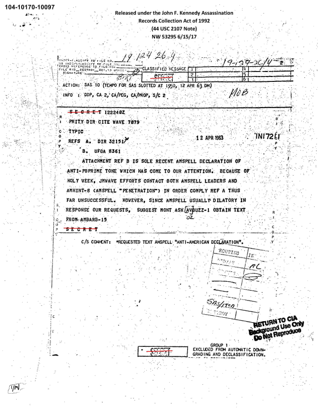 handle is hein.jfk/jfkarch00194 and id is 1 raw text is: 104-10170-10097


Released under the John F. Kennedy Assassination
        Records.Collection Act of 1992
            (44 USC 2107 Note)
            NW 53295 6/15/17


:   ~  ~ A~SI j  PI__UR


*  ACTION:' SAS  10 (Ttt4PO FO  SAS-SLOTTED AT 19, o,12.APR 63 ODm)
   INFO : DDP, C 2, 'CA/PEG.. CA/PP  S/lC 2


                     GROUP 1
               EXCLUDED FROM AUTOMATIC DOV1N-
j-jJ GRADING AND DECLASSIFICATION.


   -s--s--e--a----- 2220 BZ
   : PR ITY DIR CITE WAVE 7979'
 c TYPIC
 P REFS  A.  DIR 321517
y
        B.  UFGA 8361
        ATTACHMENT REF B IS SOLE RECENT AMSPELL DECLARATION OF
   ANTI PBPRIME TONE UHICH HAS COME TO OUR ATTENTION. BECAUSE OF
   HOLY WEEK, JMWAVE EFFORTS CONTACT BOTH AMSPELL LEADERS AND
   A!HINT-8 (AMSPELL PENETRATION) IN ORDER COMPLY REP A THUS
   FAR UNSUCCESSFUL. HOWEVER, SINCE AMSPELL USUALLY DILATORY IN
   RESPONSE OUR REQUESTS, SUGGEST MONT ASK6 V UZZ-1 OBTAIN TEXT..
   FROM- AMBAR-15s



        C/S C0c1CNT: REQUESTED TEXT AMSPELL ANTI-AMERICAN DECLMATION,  y

                                                     T?



