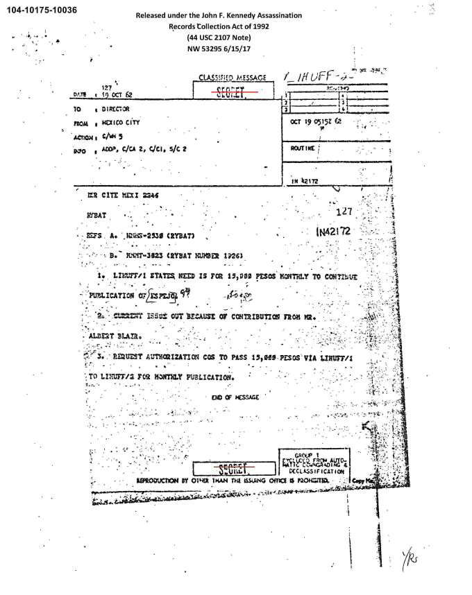 handle is hein.jfk/jfkarch00310 and id is 1 raw text is: 104-10175-10036               Released under the John F. Kennedy Assassination

                                     Records Collection- Act of 1992
             ~      h                     (44 usc 2107 Note)
               *                          NW 53295 6/15/17






               TO     1) DRECCI                                             16,


   HD4  IC0 CITY
   ~.ON/i4
0*0    AMP, C/CA 2, QCI, S/C 2


OCT 19 0515Z


RcUTI ME


          ___ ___ ___ __ ___ ___   ___ __ ___ ___ __ IN  12172
MR  Cj~ jXX 1 224.




MFS  A.   MkZ-233S CZYBAT)                           N27          -..

     D.   L4?f-32Z CRYBAT XMIER IM~

   I* Lr=77/1  STATES, HM IS FOR 1506  PESOS K7*TH1Y TO COMI1






,T U 7/IF MN Y ULICATIOM                                              :
                 ENDii          OF 2SSG
      *       - .~A



          ~~~ r;                                         %ci~~A~ ~&



          &BW.W  OQFYS   wl jNdAGofaapomo


