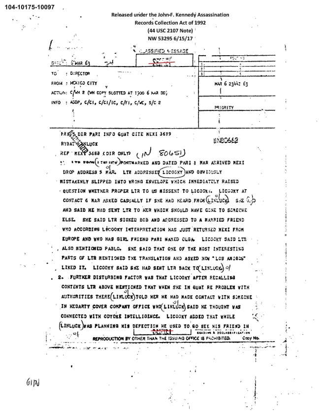 handle is hein.jfk/jfkarch00331 and id is 1 raw text is: 104-10175-10097
                                      Released uiider the John-F. Kennedy  Assassination
                                              Records Collection Act of 1-992
                                                   (44 USC 2107 Note)
                                                   NW  53295 6/15/17

                           -S3

                                 63              ASSFE *     S~


TO   ~D-REcTcO          -

FROM    XIC3) CITY
ACmI.'?: C~'2 ON CCvv SLOTTED AT I 3'0 6 WM   ,

IJNFO  AOOp, C/CO, C/Cl/IC, c/II, C11iC, S/C 2


Kv1   6k 623  63





   q; CRI Y-


A-.


61 P


        DIR  PAR? IFO  GLU~T CITE MLXI 36179




        ..  ss ..nQ~aau~)pOCUP~XED AN1O DATED PARI I PAR A:RRZVED P.XX

   DROP ADDRESS 5 FR    LT2 ORSE~LCOXADOI.
   MISTAKENILY SLIPPED INTO WRONG ENVELOE WMICH 19MILDIAW..LY RAISE DZ

   QL'EqTIOW vETXER  PElR LTR  TO US KISSEXT TO LIC-3D^Xi. LICCDXY AT
   COZITACT 6 MAR A~SKED CLSUALLY IT ssE HAD KEARD FROPIUC.1     5:.- r .,
   ANZ) SAID HE HAD SENT '.T2 TO HER WHICH SHOULD HAVE G:Z TO SE~CUL

   ELSE.  SHE SAID LTR SZIMZ1  P.CB AND AfPDRESSED TO A PARIED FRID
*  VX0 ACORDING  LCOOKY   14I!RPIETATION HAS JUST'RETURNLD NEXI F.C4

   EUROPE ANSD VHO HAS GIRL FRIEND FAR! SMEV  O~LGA. LC,:KY  SA10 .Th12
   *AL.SO NENTIONED PABLO. SX1 SAID THAT ONE 0f THE MOST INTE]EST1I~a
   PARTS OF LTR RENTICSJED TXX TRANSLATION AIN3 ASKED HOld 'LOS ASW

   LIKED  IT* LICOOXY SAID S$a Hi.D SEMI LTR BAC^x VLIN-wi.) O/

 2.  -?URTXLR DISTURBING FAC-TOR WAS THAT LICOOKY AFTER PECAL-II
   CONETfS  LTR ABOVE KLNTICNED THAT WHEN SHE  IN SIJAT RE PROSLX VITH

   AUTHORITIES  TuLJE(LML   )TOLD   R HR HAI) MADE CCNTALT WITH 9:flE.t'E

   IN HEGARTY CMVR  COM-PaM OFFICE VR(LINLJC-.SAID   ME THOUSN'T WAS
   CONECTED  WITH OVYOrX1 IUTZLLIIJIC*  LICOOXY ADDED THAT WHILE

   (ItILUC JAS PLANNlING MIS DIECTICH0 HE USED TOISO SEE HIS ?RI1.0 IN

                       REPROUMNBY OHER K~h hE IAU~h VW   18 NC3.*Se)copy ft



