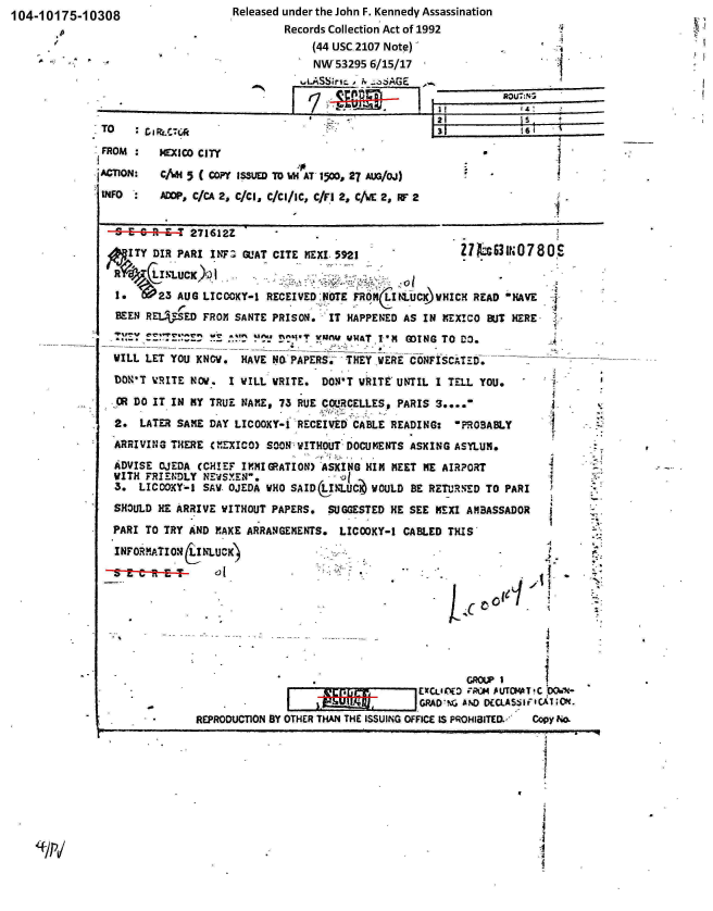 handle is hein.jfk/jfkarch00336 and id is 1 raw text is: 104-10175-10308


Released under the John F. Kennedy Assassination
        Records Collection Act of 1992
             (44 USC 2107 Note)-
             NW-53295 6/15/17
           .LASSirsm x . oz;AGE


      FROM  :  MEXICO CITY
      JACTION:  CAH 5 (Copy ISSUED TO VH AT 1500, 27 AUG/OJ)
      INFO      ADDP, C/CA 2, C/Cl, C/Cl/IC, C/Fl 2, C/WE 2, RF 2


        9  CRE      271612Z
        .ITY  DIR PARI  INFa GUAT CITE MEXI 5921                ZMW INc30 780S
           LINx  LUCK)OI
                                                     - of
        1.     23 AUG LICOOKY-1  RECEIVED NOTE FRONItt.UC)NWHICH  READ NAVE
        BEEN REL  SED FROM SANTE PRISON.   IT HAPPENED AS IN MEXICO BUT HERE,
        A                        nemv V.Tw  esAT I'M  GDING TO DO.
        WILL LET YOU KNOW.  HAVE  NO PAPERS. THEY WERE CONFISCATEM.       -
        DON'T  'RITE NOv.  I WILL WRITE. DON'T WRITE UNTIL  I TELL YOU.
        CR DO IT IN MY TRUE  NAME, 73 RUE COURCELLES, PARIS 3....

.       2.  LATER SAME DAY LICOOKY-* RECEIVED CABLE READING:   'PROSABLY
        ARRIVING THERE  CMEXICO) SOON WITHOUT DOCUMENTS ASKING ASYLUM.
        ADVISE OJEDA  (CHIEF IMMIGRATION) ASKING HIM MEET NE AIRPORT
        WITH FRIENDLY NEWSXEN.
        3.  LICOOKY-1 SAW. OJEDA WHO SAIDkNLUC   WOULD  BE RETURNED TO PARI
        SHOULD HE ARRIVE WITHOUT PAPERS.  SUGGESTED HE SEE  MEXI AMBASSADOR
        PARI TO TRY AND MAKE ARRANGEMENTS.  LICOOKY-1 CABLED  THIS
        INFORATION  LINLUCK)                                                 4









                                              . GROUP I
                                            M- ExCLIM tED P SUTCHA7 C 004-
                                            S            GRAD'NG AND DECLAS:j1F1CRTLT .
                     REPRODUCTION BY OTHER THAN THE ISSUING OFFICE IS PROHIBITED.  Copy No,
                                                                             I




                                                                             - 7


I
4

I


