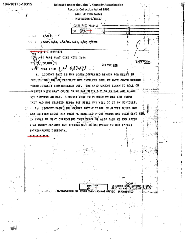 handle is hein.jfk/jfkarch00340 and id is 1 raw text is: 104-10175-1  0315


Released under the John F. Kennedy Assassination
         Records Collection Act of 1992
      -      (44 USC 2107 Note)
             NW  53295 6/15/17


aASSIFIED


AM:.P, c/cl. cjYtIIIc, C1ri, c/.Tw'


I


rr

IT


'CT

~jI~
I


(C


   .14f3  PAR! Gt'AI CITE ImEX 3994




   1.   '.!CODXY SAID 29 MAR CCSTA hCONFESSED REASC!4 FOR DELAY IN

   ~'~slzG(wOICK PAMPHLET OLT'   `INVOLTD FOUL  UP OVER COVER DES .ION
VHICH  FIVALLY STRAIGHTENED CUT.  SME SAID COVERS  !,GAN TO ROLL ON

  -PESSVITH   GRAY- COLclOR- _011yPWR SEFIA D 'E ON 29 MA A!0 8LAV%_

  w~!O.R'VI% 30 PAR.  LIC03KY VE14T TO PRINTER 29 PAR AND FOUND

-;:-Y PAD NOT STARTED SEPIA BLT STILL SAY WILL DO  IT ON ScrY70ULE.

   * .LICOOXY-SAID(LJULU)AD CAUGhT ERROR INd JACKET BLURS SHE

YAD VRITTEN ABOUT  HIM VHEN YX RECEt'F:.%'EROOF WHICH PAD BEEN SENT rn

1I4 CABLE HE SENT CORRECT IN3 TXIS ERtR~   ALSO SAID  KE MAD ASKED
TEAT P0OBTY (AMOUNT NOT SPECIIFIED) -BE DELIVERED TO HER COPEDZ


  El   d
    I
0*  ~


ECIUCED SPCS4 AUT044T
GRAiE A*  ODCLALIF


4


A   I


         14























IC v.TIO


